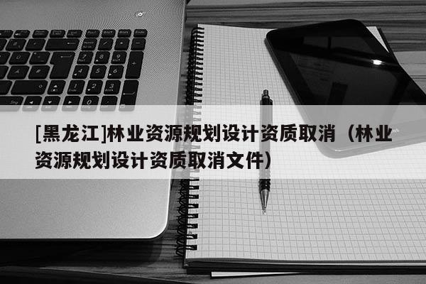[黑龍江]林業(yè)資源規(guī)劃設(shè)計(jì)資質(zhì)取消（林業(yè)資源規(guī)劃設(shè)計(jì)資質(zhì)取消文件）