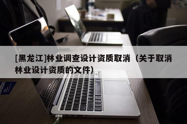 [黑龍江]林業(yè)調查設計資質取消（關于取消林業(yè)設計資質的文件）