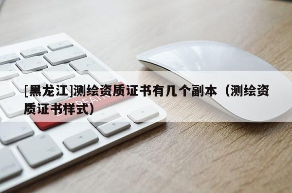 [黑龍江]測(cè)繪資質(zhì)證書有幾個(gè)副本（測(cè)繪資質(zhì)證書樣式）