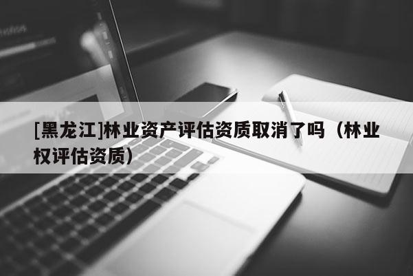[黑龍江]林業(yè)資產評估資質取消了嗎（林業(yè)權評估資質）