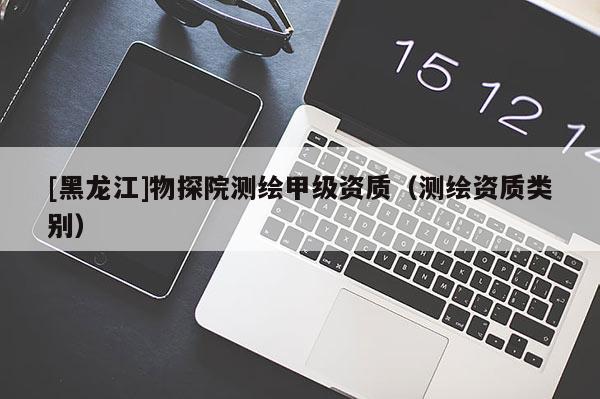 [黑龍江]物探院測(cè)繪甲級(jí)資質(zhì)（測(cè)繪資質(zhì)類別）