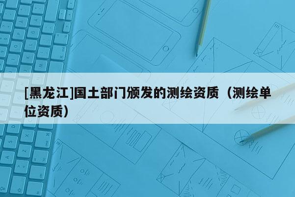 [黑龍江]國土部門頒發(fā)的測繪資質（測繪單位資質）