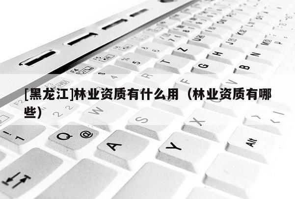 [黑龍江]林業(yè)資質有什么用（林業(yè)資質有哪些）