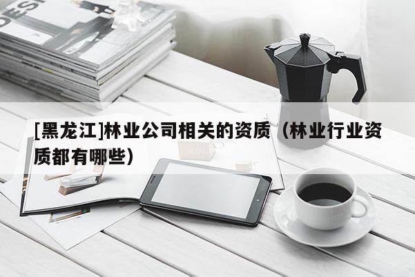 [黑龍江]林業(yè)公司相關(guān)的資質(zhì)（林業(yè)行業(yè)資質(zhì)都有哪些）