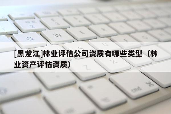 [黑龍江]林業(yè)評估公司資質(zhì)有哪些類型（林業(yè)資產(chǎn)評估資質(zhì)）