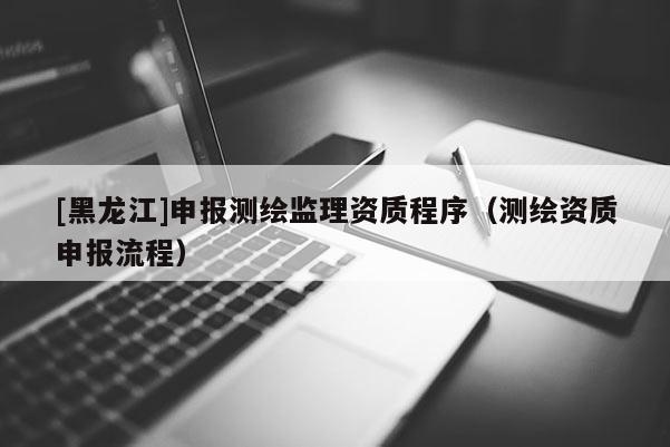 [黑龍江]申報測繪監(jiān)理資質程序（測繪資質申報流程）