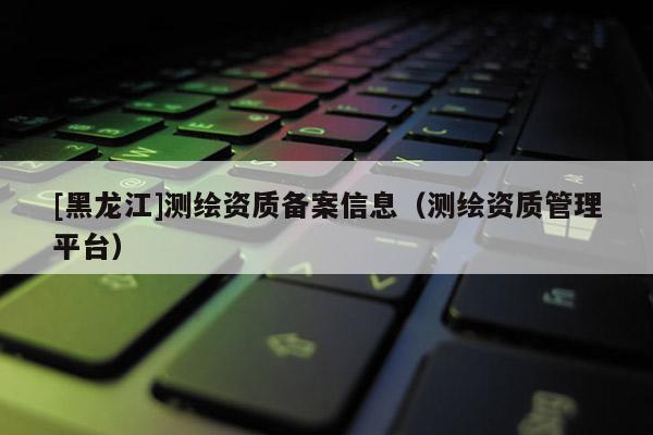 [黑龍江]測繪資質(zhì)備案信息（測繪資質(zhì)管理平臺）