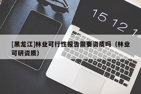 [黑龍江]林業(yè)可行性報(bào)告需要資質(zhì)嗎（林業(yè)可研資質(zhì)）