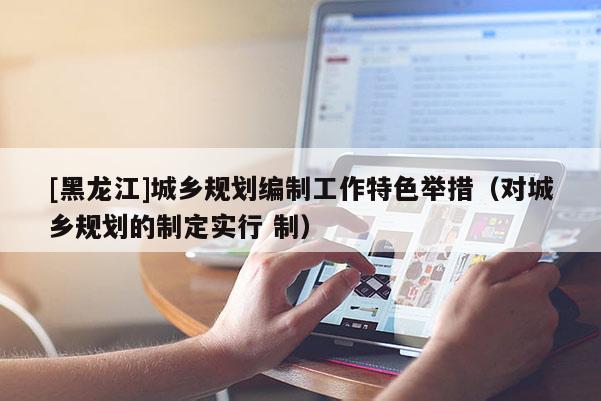 [黑龍江]城鄉(xiāng)規(guī)劃編制工作特色舉措（對(duì)城鄉(xiāng)規(guī)劃的制定實(shí)行 制）