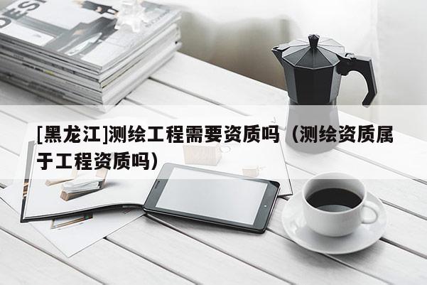 [黑龍江]測(cè)繪工程需要資質(zhì)嗎（測(cè)繪資質(zhì)屬于工程資質(zhì)嗎）