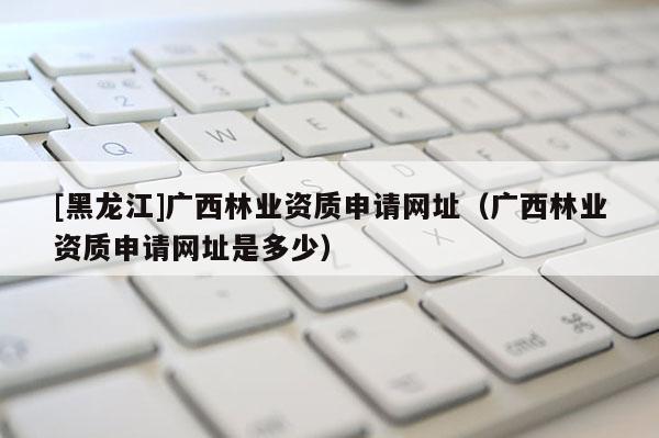 [黑龍江]廣西林業(yè)資質(zhì)申請網(wǎng)址（廣西林業(yè)資質(zhì)申請網(wǎng)址是多少）