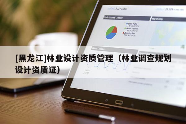 [黑龍江]林業(yè)設(shè)計(jì)資質(zhì)管理（林業(yè)調(diào)查規(guī)劃設(shè)計(jì)資質(zhì)證）