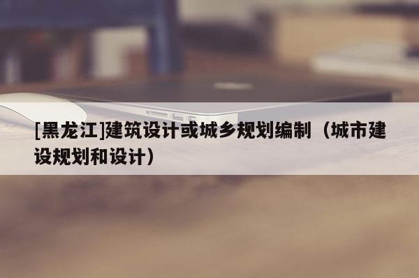 [黑龍江]建筑設(shè)計或城鄉(xiāng)規(guī)劃編制（城市建設(shè)規(guī)劃和設(shè)計）