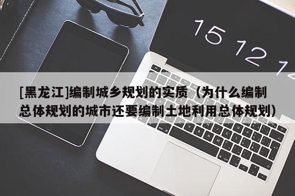 [黑龍江]編制城鄉(xiāng)規(guī)劃的實質(zhì)（為什么編制總體規(guī)劃的城市還要編制土地利用總體規(guī)劃）