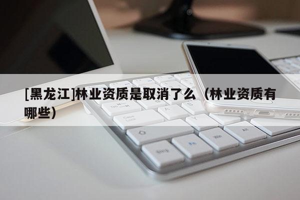 [黑龍江]林業(yè)資質(zhì)是取消了么（林業(yè)資質(zhì)有哪些）