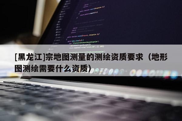 [黑龍江]宗地圖測量的測繪資質要求（地形圖測繪需要什么資質）