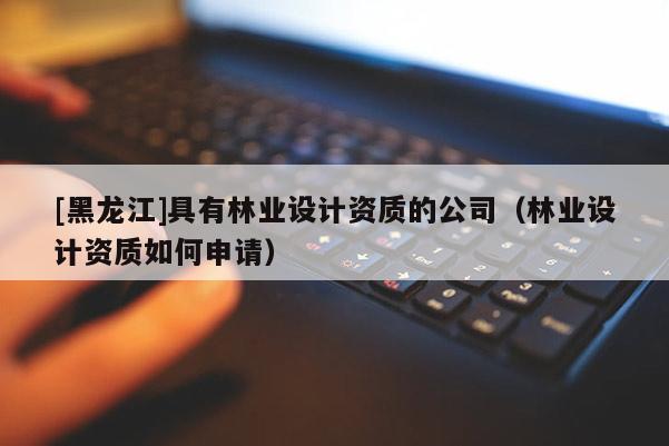 [黑龍江]具有林業(yè)設(shè)計資質(zhì)的公司（林業(yè)設(shè)計資質(zhì)如何申請）