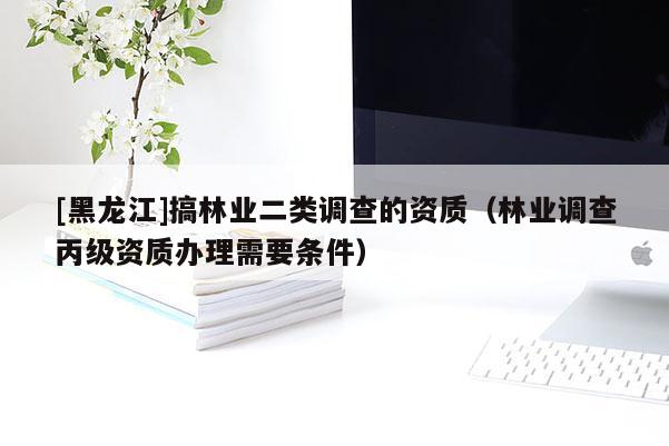 [黑龍江]搞林業(yè)二類調(diào)查的資質(zhì)（林業(yè)調(diào)查丙級資質(zhì)辦理需要條件）