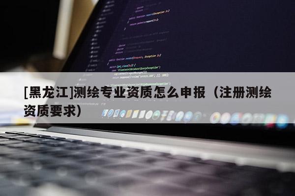 [黑龍江]測繪專業(yè)資質(zhì)怎么申報（注冊測繪資質(zhì)要求）