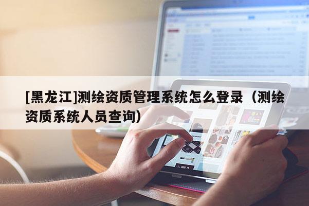 [黑龍江]測(cè)繪資質(zhì)管理系統(tǒng)怎么登錄（測(cè)繪資質(zhì)系統(tǒng)人員查詢）