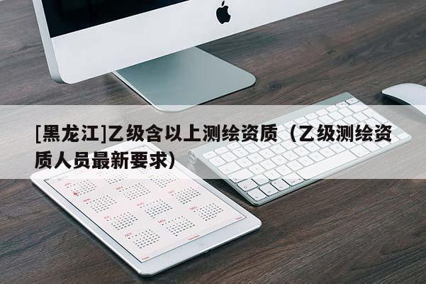 [黑龍江]乙級含以上測繪資質（乙級測繪資質人員最新要求）