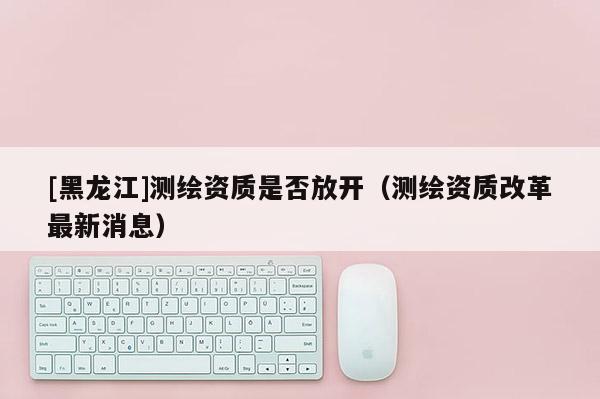 [黑龍江]測繪資質(zhì)是否放開（測繪資質(zhì)改革最新消息）