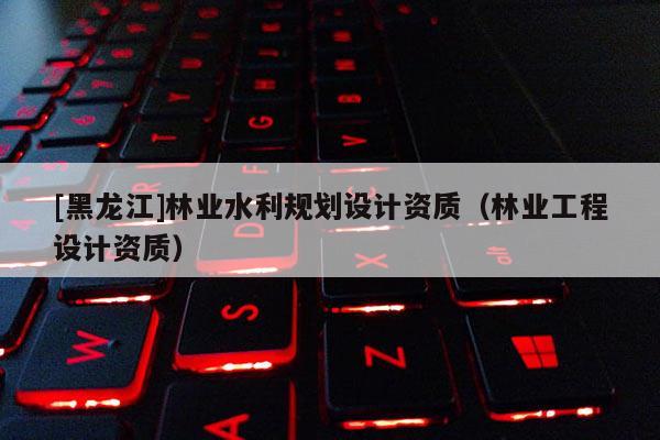 [黑龍江]林業(yè)水利規(guī)劃設(shè)計資質(zhì)（林業(yè)工程設(shè)計資質(zhì)）