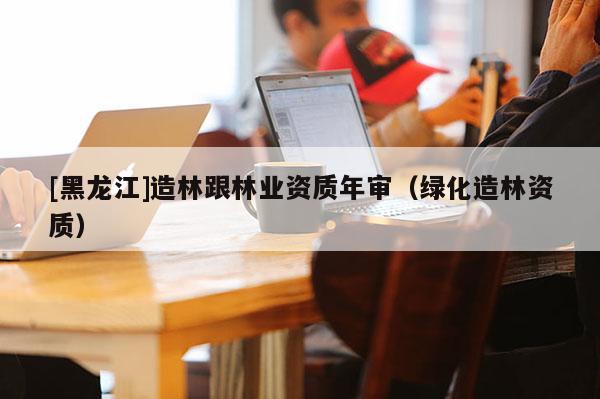 [黑龍江]造林跟林業(yè)資質(zhì)年審（綠化造林資質(zhì)）