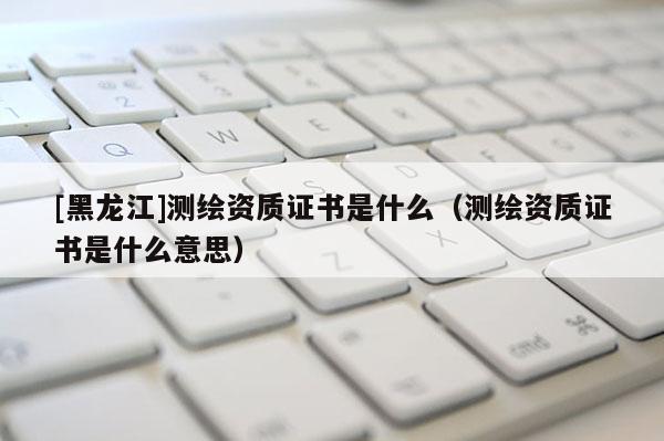 [黑龍江]測(cè)繪資質(zhì)證書是什么（測(cè)繪資質(zhì)證書是什么意思）