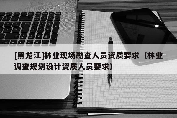 [黑龍江]林業(yè)現場勘查人員資質要求（林業(yè)調查規(guī)劃設計資質人員要求）