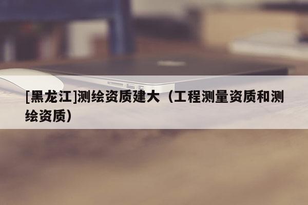 [黑龍江]測(cè)繪資質(zhì)建大（工程測(cè)量資質(zhì)和測(cè)繪資質(zhì)）
