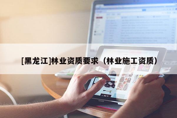[黑龍江]林業(yè)資質(zhì)要求（林業(yè)施工資質(zhì)）
