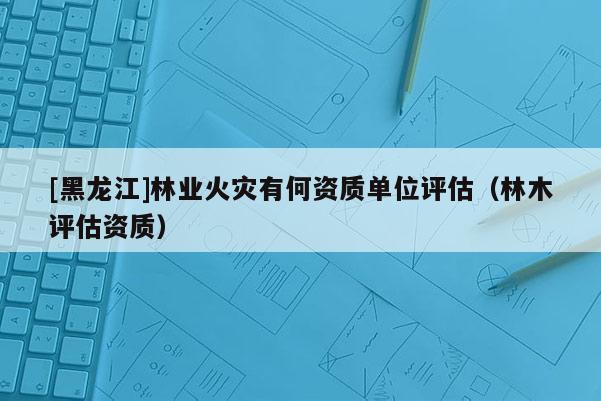 [黑龍江]林業(yè)火災(zāi)有何資質(zhì)單位評估（林木評估資質(zhì)）