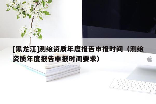 [黑龍江]測繪資質(zhì)年度報告申報時間（測繪資質(zhì)年度報告申報時間要求）