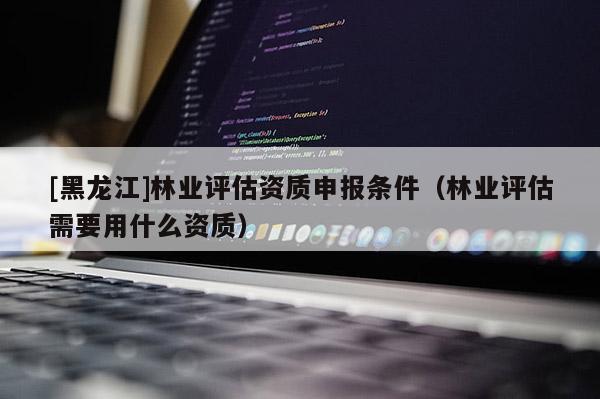 [黑龍江]林業(yè)評估資質(zhì)申報條件（林業(yè)評估需要用什么資質(zhì)）