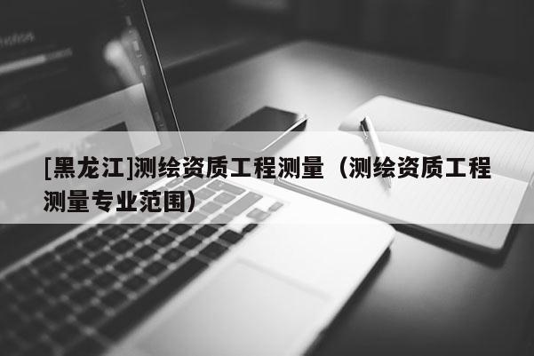 [黑龍江]測繪資質(zhì)工程測量（測繪資質(zhì)工程測量專業(yè)范圍）