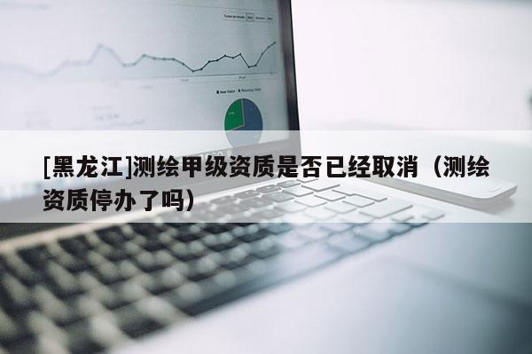 [黑龍江]測繪甲級資質(zhì)是否已經(jīng)取消（測繪資質(zhì)停辦了嗎）
