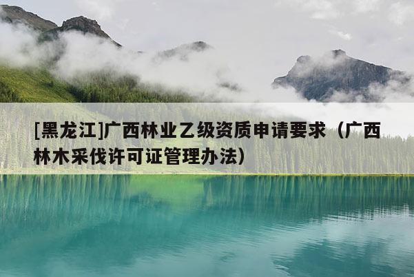 [黑龍江]廣西林業(yè)乙級資質(zhì)申請要求（廣西林木采伐許可證管理辦法）