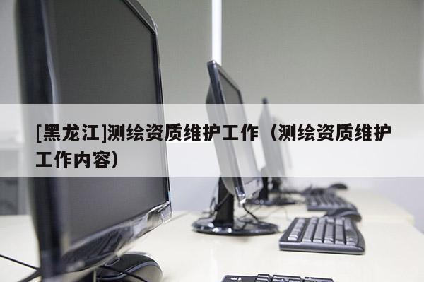 [黑龍江]測繪資質(zhì)維護工作（測繪資質(zhì)維護工作內(nèi)容）
