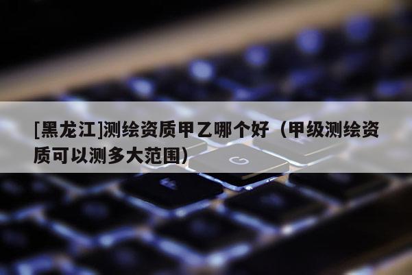 [黑龍江]測繪資質(zhì)甲乙哪個好（甲級測繪資質(zhì)可以測多大范圍）