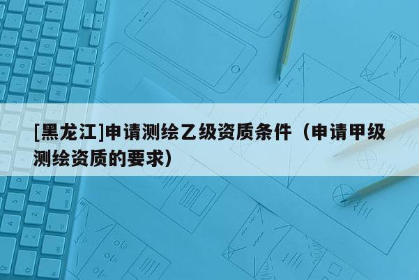 [黑龍江]申請測繪乙級資質(zhì)條件（申請甲級測繪資質(zhì)的要求）