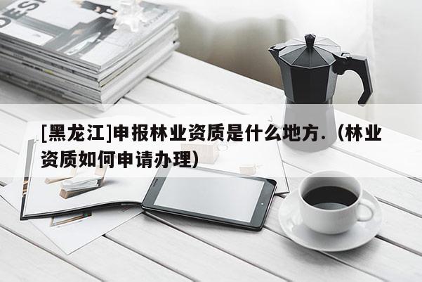 [黑龍江]申報林業(yè)資質(zhì)是什么地方.（林業(yè)資質(zhì)如何申請辦理）