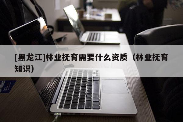 [黑龍江]林業(yè)撫育需要什么資質（林業(yè)撫育知識）