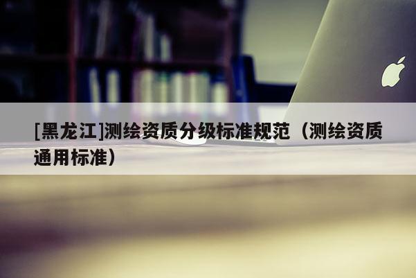 [黑龍江]測繪資質分級標準規(guī)范（測繪資質通用標準）