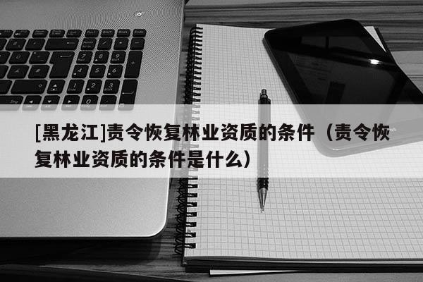 [黑龍江]責令恢復林業(yè)資質(zhì)的條件（責令恢復林業(yè)資質(zhì)的條件是什么）