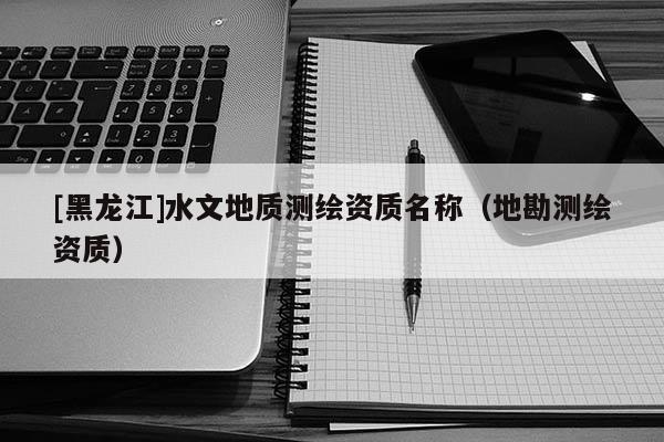 [黑龍江]水文地質(zhì)測繪資質(zhì)名稱（地勘測繪資質(zhì)）