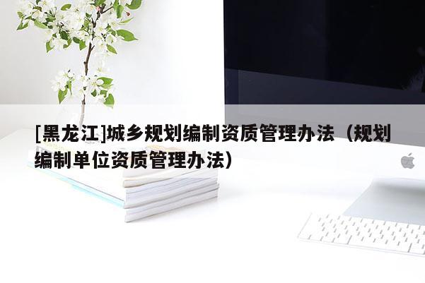 [黑龍江]城鄉(xiāng)規(guī)劃編制資質管理辦法（規(guī)劃編制單位資質管理辦法）