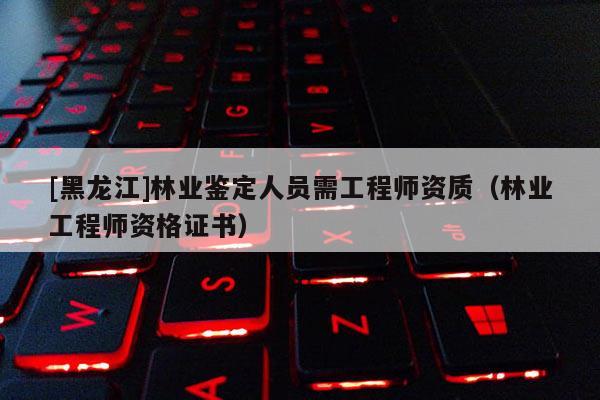 [黑龍江]林業(yè)鑒定人員需工程師資質(zhì)（林業(yè)工程師資格證書）