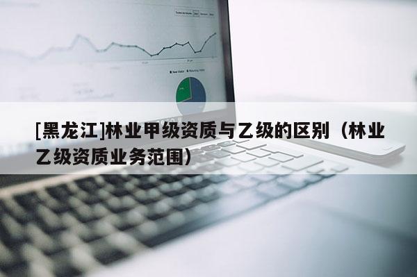 [黑龍江]林業(yè)甲級(jí)資質(zhì)與乙級(jí)的區(qū)別（林業(yè)乙級(jí)資質(zhì)業(yè)務(wù)范圍）