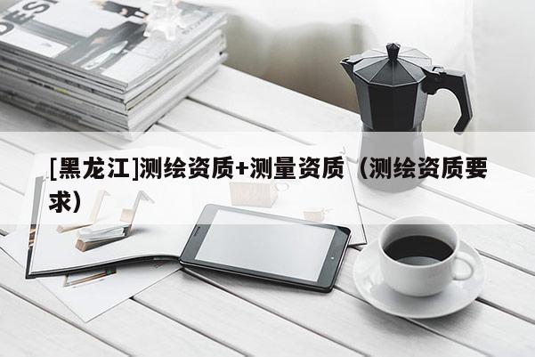 [黑龍江]測繪資質(zhì)+測量資質(zhì)（測繪資質(zhì)要求）